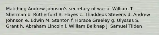 Matching Andrew Johnson's secretary of war a. William T. Sherman b. Rutherford B. Hayes c. Thaddeus Stevens d. Andrew Johnson e. Edwin M. Stanton f. Horace Greeley g. Ulysses S. Grant h. Abraham Lincoln i. William Belknap j. Samuel Tilden