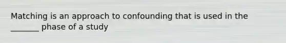 Matching is an approach to confounding that is used in the _______ phase of a study