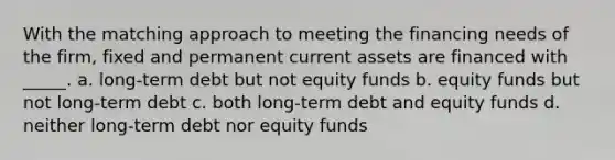 With the matching approach to meeting the financing needs of the firm, fixed and permanent current assets are financed with _____. a. long-term debt but not equity funds b. equity funds but not long-term debt c. both long-term debt and equity funds d. neither long-term debt nor equity funds