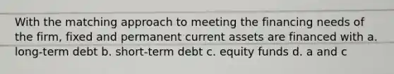 With the matching approach to meeting the financing needs of the firm, fixed and permanent current assets are financed with a. long-term debt b. short-term debt c. equity funds d. a and c