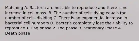 Matching A. Bacteria are not able to reproduce and there is no increase in cell mass. B. The number of cells dying equals the number of cells dividing C. There is an exponential increase in bacterial cell numbers D. Bacteria completely lose their ability to reproduce 1. Lag phase 2. Log phase 3. Stationary Phase 4. Death phase