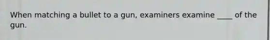 When matching a bullet to a gun, examiners examine ____ of the gun.