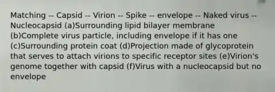 Matching -- Capsid -- Virion -- Spike -- envelope -- Naked virus -- Nucleocapsid (a)Surrounding lipid bilayer membrane (b)Complete virus particle, including envelope if it has one (c)Surrounding protein coat (d)Projection made of glycoprotein that serves to attach virions to specific receptor sites (e)Virion's genome together with capsid (f)Virus with a nucleocapsid but no envelope