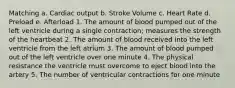 Matching a. Cardiac output b. Stroke Volume c. Heart Rate d. Preload e. Afterload 1. The amount of blood pumped out of the left ventricle during a single contraction; measures the strength of the heartbeat 2. The amount of blood received into the left ventricle from the left atrium 3. The amount of blood pumped out of the left ventricle over one minute 4. The physical resistance the ventricle must overcome to eject blood into the artery 5. The number of ventricular contractions for one minute