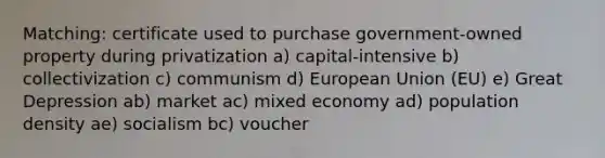 Matching: certificate used to purchase government-owned property during privatization a) capital-intensive b) collectivization c) communism d) European Union (EU) e) Great Depression ab) market ac) mixed economy ad) population density ae) socialism bc) voucher