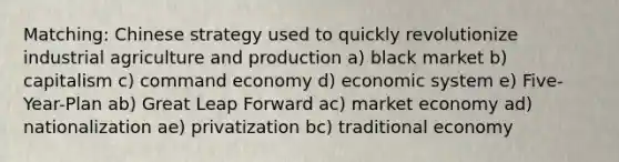 Matching: Chinese strategy used to quickly revolutionize industrial agriculture and production a) black market b) capitalism c) command economy d) economic system e) Five-Year-Plan ab) Great Leap Forward ac) market economy ad) nationalization ae) privatization bc) traditional economy