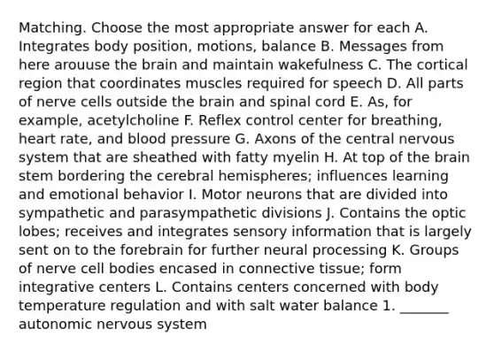 Matching. Choose the most appropriate answer for each A. Integrates body position, motions, balance B. Messages from here arouuse the brain and maintain wakefulness C. The cortical region that coordinates muscles required for speech D. All parts of nerve cells outside the brain and spinal cord E. As, for example, acetylcholine F. Reflex control center for breathing, heart rate, and blood pressure G. Axons of the central nervous system that are sheathed with fatty myelin H. At top of the brain stem bordering the cerebral hemispheres; influences learning and emotional behavior I. Motor neurons that are divided into sympathetic and parasympathetic divisions J. Contains the optic lobes; receives and integrates sensory information that is largely sent on to the forebrain for further neural processing K. Groups of nerve cell bodies encased in connective tissue; form integrative centers L. Contains centers concerned with body temperature regulation and with salt water balance 1. _______ autonomic nervous system