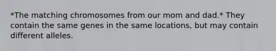 *The matching chromosomes from our mom and dad.* They contain the same genes in the same locations, but may contain different alleles.