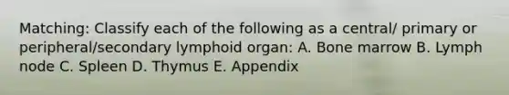 Matching: Classify each of the following as a central/ primary or peripheral/secondary lymphoid organ: A. Bone marrow B. Lymph node C. Spleen D. Thymus E. Appendix