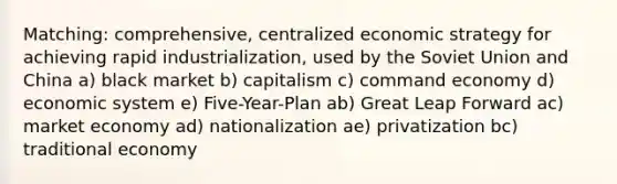 Matching: comprehensive, centralized economic strategy for achieving rapid industrialization, used by the Soviet Union and China a) black market b) capitalism c) command economy d) economic system e) Five-Year-Plan ab) Great Leap Forward ac) market economy ad) nationalization ae) privatization bc) traditional economy