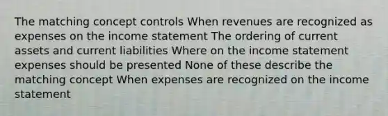 The matching concept controls When revenues are recognized as expenses on the <a href='https://www.questionai.com/knowledge/kCPMsnOwdm-income-statement' class='anchor-knowledge'>income statement</a> The ordering of current assets and current liabilities Where on the income statement expenses should be presented None of these describe the matching concept When expenses are recognized on the income statement