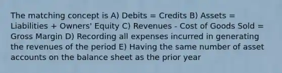 The matching concept is A) Debits = Credits B) Assets = Liabilities + Owners' Equity C) Revenues - Cost of Goods Sold = Gross Margin D) Recording all expenses incurred in generating the revenues of the period E) Having the same number of asse<a href='https://www.questionai.com/knowledge/k7x83BRk9p-t-accounts' class='anchor-knowledge'>t accounts</a> on the balance sheet as the prior year