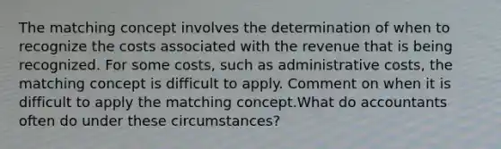 The matching concept involves the determination of when to recognize the costs associated with the revenue that is being recognized. For some costs, such as administrative costs, the matching concept is difficult to apply. Comment on when it is difficult to apply the matching concept.What do accountants often do under these circumstances?