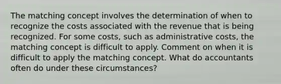 The matching concept involves the determination of when to recognize the costs associated with the revenue that is being recognized. For some costs, such as administrative costs, the matching concept is difficult to apply. Comment on when it is difficult to apply the matching concept. What do accountants often do under these circumstances?