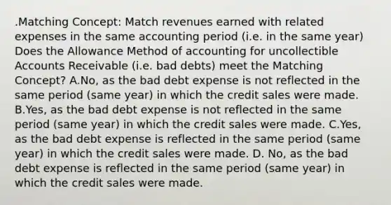 .Matching Concept: Match revenues earned with related expenses in the same accounting period (i.e. in the same year) Does the Allowance Method of accounting for uncollectible Accounts Receivable (i.e. bad debts) meet the Matching Concept? A.No, as the bad debt expense is not reflected in the same period (same year) in which the credit sales were made. B.Yes, as the bad debt expense is not reflected in the same period (same year) in which the credit sales were made. C.Yes, as the bad debt expense is reflected in the same period (same year) in which the credit sales were made. D. No, as the bad debt expense is reflected in the same period (same year) in which the credit sales were made.