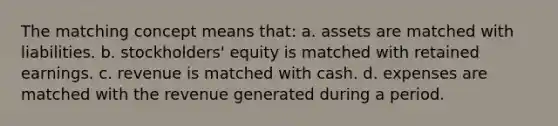 The matching concept means that: a. assets are matched with liabilities. b. stockholders' equity is matched with retained earnings. c. revenue is matched with cash. d. expenses are matched with the revenue generated during a period.