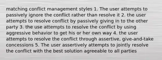 matching conflict management styles 1. The user attempts to passively ignore the conflict rather than resolve it 2. the user attempts to resolve conflict by passively giving in to the other party 3. the use attempts to resolve the conflict by using aggressive behavior to get his or her own way 4. the user attempts to resolve the conflict through assertive, give-and-take concessions 5. The user assertively attempts to jointly resolve the conflict with the best solution agreeable to all parties