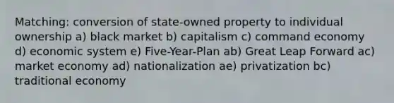 Matching: conversion of state-owned property to individual ownership a) black market b) capitalism c) command economy d) economic system e) Five-Year-Plan ab) Great Leap Forward ac) market economy ad) nationalization ae) privatization bc) traditional economy