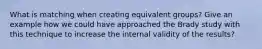 What is matching when creating equivalent groups? Give an example how we could have approached the Brady study with this technique to increase the internal validity of the results?
