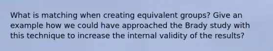 What is matching when creating equivalent groups? Give an example how we could have approached the Brady study with this technique to increase the internal validity of the results?