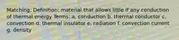 Matching: Definition: material that allows little if any conduction of thermal energy Terms: a. conduction b. thermal conductor c. convection d. thermal insulator e. radiation f. convection current g. density