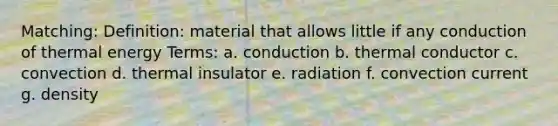 Matching: Definition: material that allows little if any conduction of thermal energy Terms: a. conduction b. thermal conductor c. convection d. thermal insulator e. radiation f. convection current g. density