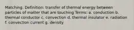 Matching. Definition: transfer of thermal energy between particles of matter that are touching Terms: a. conduction b. thermal conductor c. convection d. thermal insulator e. radiation f. convection current g. density