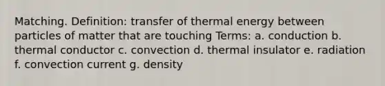 Matching. Definition: transfer of thermal energy between particles of matter that are touching Terms: a. conduction b. thermal conductor c. convection d. thermal insulator e. radiation f. convection current g. density