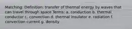 Matching: Definition: transfer of thermal energy by waves that can travel through space Terms: a. conduction b. thermal conductor c. convection d. thermal insulator e. radiation f. convection current g. density