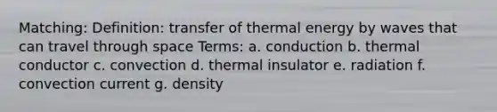 Matching: Definition: transfer of thermal energy by waves that can travel through space Terms: a. conduction b. thermal conductor c. convection d. thermal insulator e. radiation f. convection current g. density