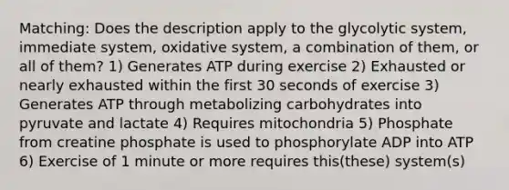 Matching: Does the description apply to the glycolytic system, immediate system, oxidative system, a combination of them, or all of them? 1) Generates ATP during exercise 2) Exhausted or nearly exhausted within the first 30 seconds of exercise 3) Generates ATP through metabolizing carbohydrates into pyruvate and lactate 4) Requires mitochondria 5) Phosphate from creatine phosphate is used to phosphorylate ADP into ATP 6) Exercise of 1 minute or more requires this(these) system(s)