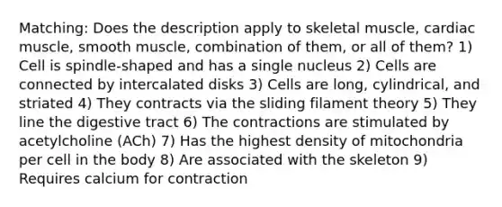 Matching: Does the description apply to skeletal muscle, cardiac muscle, smooth muscle, combination of them, or all of them? 1) Cell is spindle-shaped and has a single nucleus 2) Cells are connected by intercalated disks 3) Cells are long, cylindrical, and striated 4) They contracts via the sliding filament theory 5) They line the digestive tract 6) The contractions are stimulated by acetylcholine (ACh) 7) Has the highest density of mitochondria per cell in the body 8) Are associated with the skeleton 9) Requires calcium for contraction