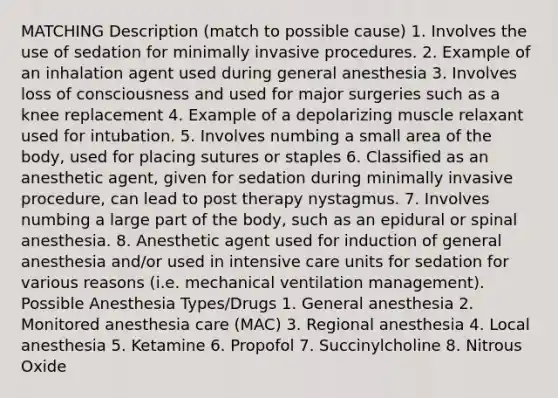 MATCHING Description (match to possible cause) 1. Involves the use of sedation for minimally invasive procedures. 2. Example of an inhalation agent used during general anesthesia 3. Involves loss of consciousness and used for major surgeries such as a knee replacement 4. Example of a depolarizing muscle relaxant used for intubation. 5. Involves numbing a small area of the body, used for placing sutures or staples 6. Classified as an anesthetic agent, given for sedation during minimally invasive procedure, can lead to post therapy nystagmus. 7. Involves numbing a large part of the body, such as an epidural or spinal anesthesia. 8. Anesthetic agent used for induction of general anesthesia and/or used in intensive care units for sedation for various reasons (i.e. mechanical ventilation management). Possible Anesthesia Types/Drugs 1. General anesthesia 2. Monitored anesthesia care (MAC) 3. Regional anesthesia 4. Local anesthesia 5. Ketamine 6. Propofol 7. Succinylcholine 8. Nitrous Oxide