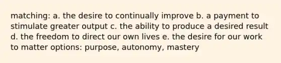 matching: a. the desire to continually improve b. a payment to stimulate greater output c. the ability to produce a desired result d. the freedom to direct our own lives e. the desire for our work to matter options: purpose, autonomy, mastery