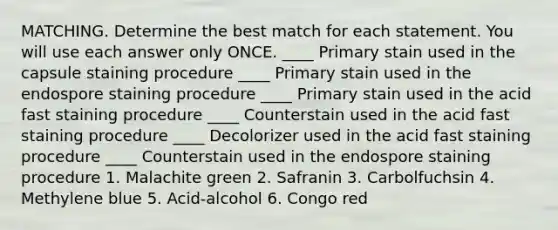 MATCHING. Determine the best match for each statement. You will use each answer only ONCE. ____ Primary stain used in the capsule staining procedure ____ Primary stain used in the endospore staining procedure ____ Primary stain used in the acid fast staining procedure ____ Counterstain used in the acid fast staining procedure ____ Decolorizer used in the acid fast staining procedure ____ Counterstain used in the endospore staining procedure 1. Malachite green 2. Safranin 3. Carbolfuchsin 4. Methylene blue 5. Acid-alcohol 6. Congo red