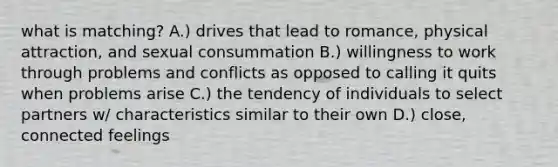 what is matching? A.) drives that lead to romance, physical attraction, and sexual consummation B.) willingness to work through problems and conflicts as opposed to calling it quits when problems arise C.) the tendency of individuals to select partners w/ characteristics similar to their own D.) close, connected feelings