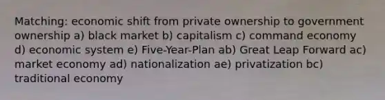 Matching: economic shift from private ownership to government ownership a) black market b) capitalism c) command economy d) economic system e) Five-Year-Plan ab) Great Leap Forward ac) market economy ad) nationalization ae) privatization bc) traditional economy