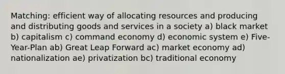 Matching: efficient way of allocating resources and producing and distributing goods and services in a society a) black market b) capitalism c) command economy d) economic system e) Five-Year-Plan ab) Great Leap Forward ac) market economy ad) nationalization ae) privatization bc) traditional economy