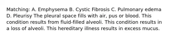 Matching: A. Emphysema B. Cystic Fibrosis C. Pulmonary edema D. Pleurisy The pleural space fills with air, pus or blood. This condition results from fluid-filled alveoli. This condition results in a loss of alveoli. This hereditary illness results in excess mucus.