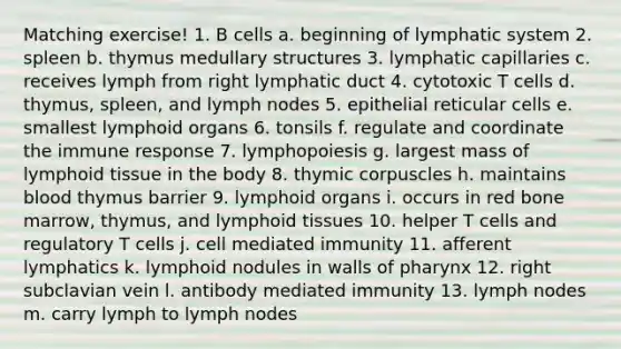 Matching exercise! 1. B cells a. beginning of lymphatic system 2. spleen b. thymus medullary structures 3. lymphatic capillaries c. receives lymph from right lymphatic duct 4. cytotoxic T cells d. thymus, spleen, and lymph nodes 5. epithelial reticular cells e. smallest lymphoid organs 6. tonsils f. regulate and coordinate the immune response 7. lymphopoiesis g. largest mass of lymphoid tissue in the body 8. thymic corpuscles h. maintains blood thymus barrier 9. lymphoid organs i. occurs in red bone marrow, thymus, and lymphoid tissues 10. helper T cells and regulatory T cells j. cell mediated immunity 11. afferent lymphatics k. lymphoid nodules in walls of pharynx 12. right subclavian vein l. antibody mediated immunity 13. lymph nodes m. carry lymph to lymph nodes