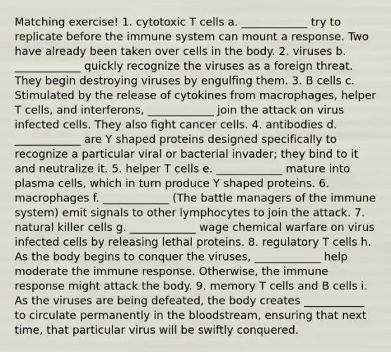 Matching exercise! 1. cytotoxic T cells a. ____________ try to replicate before the immune system can mount a response. Two have already been taken over cells in the body. 2. viruses b. ____________ quickly recognize the viruses as a foreign threat. They begin destroying viruses by engulfing them. 3. B cells c. Stimulated by the release of cytokines from macrophages, helper T cells, and interferons, ____________ join the attack on virus infected cells. They also fight cancer cells. 4. antibodies d. ____________ are Y shaped proteins designed specifically to recognize a particular viral or bacterial invader; they bind to it and neutralize it. 5. helper T cells e. ____________ mature into plasma cells, which in turn produce Y shaped proteins. 6. macrophages f. ____________ (The battle managers of the immune system) emit signals to other lymphocytes to join the attack. 7. natural killer cells g. ____________ wage chemical warfare on virus infected cells by releasing lethal proteins. 8. regulatory T cells h. As the body begins to conquer the viruses, ____________ help moderate the immune response. Otherwise, the immune response might attack the body. 9. memory T cells and B cells i. As the viruses are being defeated, the body creates ___________ to circulate permanently in the bloodstream, ensuring that next time, that particular virus will be swiftly conquered.