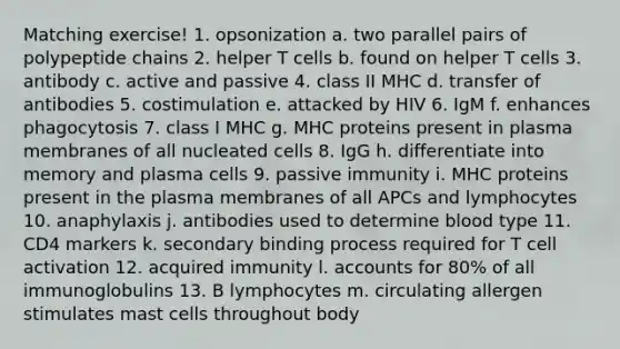 Matching exercise! 1. opsonization a. two parallel pairs of polypeptide chains 2. helper T cells b. found on helper T cells 3. antibody c. active and passive 4. class II MHC d. transfer of antibodies 5. costimulation e. attacked by HIV 6. IgM f. enhances phagocytosis 7. class I MHC g. MHC proteins present in plasma membranes of all nucleated cells 8. IgG h. differentiate into memory and plasma cells 9. passive immunity i. MHC proteins present in the plasma membranes of all APCs and lymphocytes 10. anaphylaxis j. antibodies used to determine blood type 11. CD4 markers k. secondary binding process required for T cell activation 12. acquired immunity l. accounts for 80% of all immunoglobulins 13. B lymphocytes m. circulating allergen stimulates mast cells throughout body