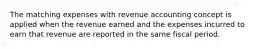 The matching expenses with revenue accounting concept is applied when the revenue earned and the expenses incurred to earn that revenue are reported in the same fiscal period.