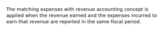 The matching expenses with revenue accounting concept is applied when the revenue earned and the expenses incurred to earn that revenue are reported in the same fiscal period.