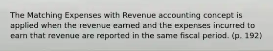 The Matching Expenses with Revenue accounting concept is applied when the revenue earned and the expenses incurred to earn that revenue are reported in the same fiscal period. (p. 192)