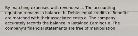 By matching expenses with revenues: a. The accounting equation remains in balance. b. Debits equal credits c. Benefits are matched with their associated costs d. The company accurately records the balance in Retained Earnings e. The company's financial statements are free of manipulation