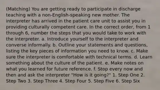 (Matching) You are getting ready to participate in discharge teaching with a non-English-speaking new mother. The interpreter has arrived in the patient care unit to assist you in providing culturally competent care. In the correct order, from 1 through 6, number the steps that you would take to work with the interpreter. a. Introduce yourself to the interpreter and converse informally. b. Outline your statements and questions, listing the key pieces of information you need to know. c. Make sure the interpreter is comfortable with technical terms. d. Learn something about the culture of the patient. e. Make notes on what you learned for future reference. f. Stop every now and then and ask the interpreter "How is it going?" 1. Step One 2. Step Two 3. Step Three 4. Step Four 5. Step Five 6. Step Six