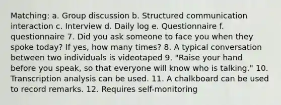 Matching: a. Group discussion b. Structured communication interaction c. Interview d. Daily log e. Questionnaire f. questionnaire 7. Did you ask someone to face you when they spoke today? If yes, how many times? 8. A typical conversation between two individuals is videotaped 9. "Raise your hand before you speak, so that everyone will know who is talking." 10. Transcription analysis can be used. 11. A chalkboard can be used to record remarks. 12. Requires self-monitoring