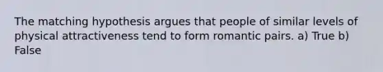 The matching hypothesis argues that people of similar levels of physical attractiveness tend to form romantic pairs. a) True b) False