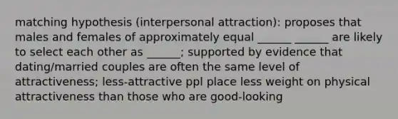 matching hypothesis (interpersonal attraction): proposes that males and females of approximately equal ______ ______ are likely to select each other as ______; supported by evidence that dating/married couples are often the same level of attractiveness; less-attractive ppl place less weight on physical attractiveness than those who are good-looking